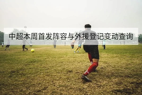 中超本周首发阵容与外援登记变动查询